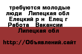 требуются молодые люди - Липецкая обл., Елецкий р-н, Елец г. Работа » Вакансии   . Липецкая обл.